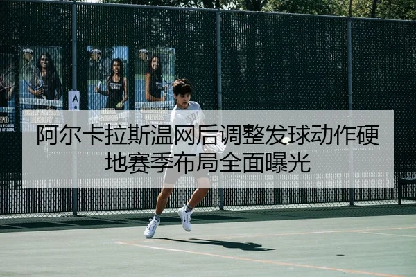 阿尔卡拉斯温网后调整发球动作硬地赛季布局全面曝光